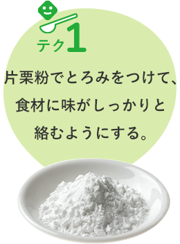 テク1 片栗粉でとろみをつけて、 食材に味がしっかりと 絡むようにする。