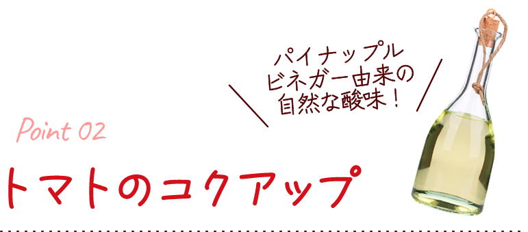 トマトのコクアップ！ パイナップルビネガー由来の自然な酸味！