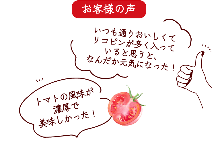 お客様の声　「いつも通りおいしくてリコピンが多く入っていると思うと、なんだか元気になった！」 「トマトの風味が濃厚で美味しかった！」