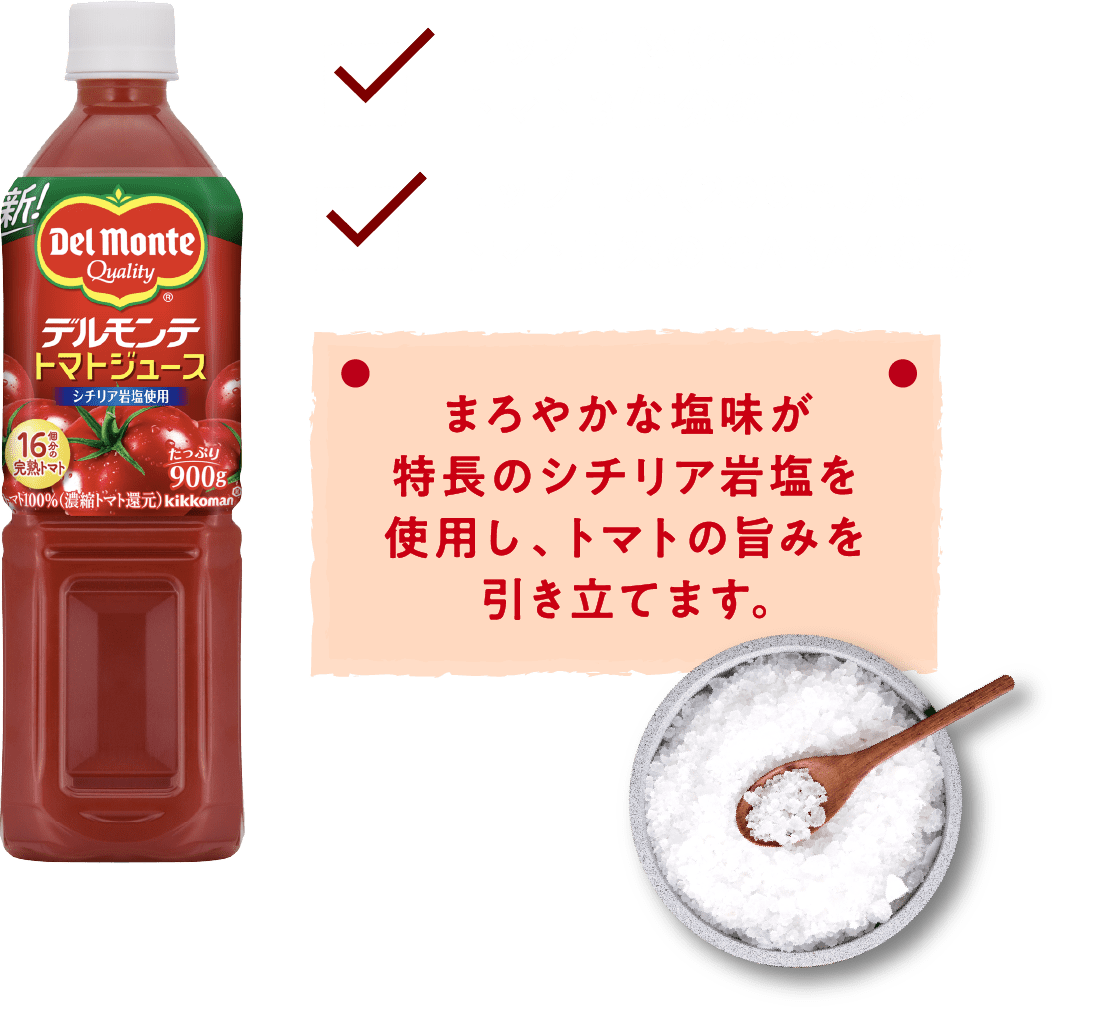 まろやかな塩味が特長のシチリア岩塩を使用し、トマトの旨みを引き立てます。