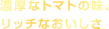 濃厚なトマトの味、リッチなおいしさ