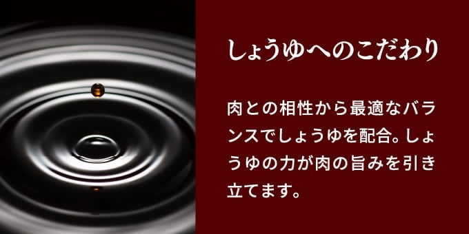 しょうゆへのこだわり 肉との相性から最適なバランスでしょうゆを配合。しょうゆの力が肉の旨みを引き立てます。