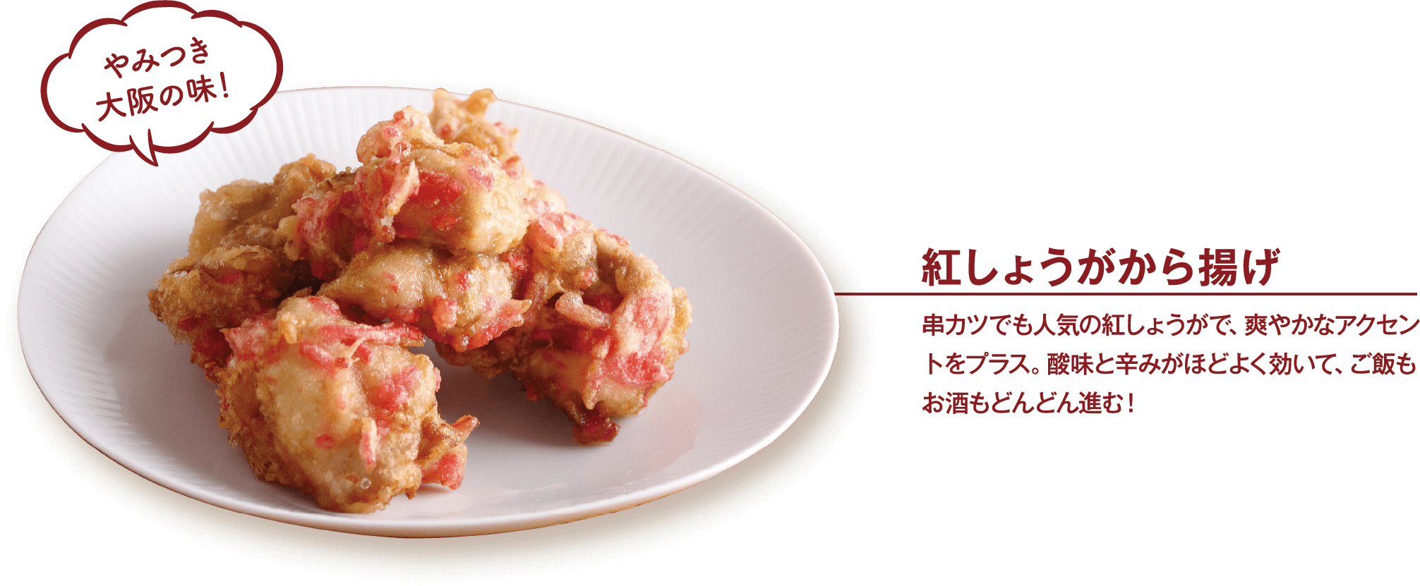 紅しょうがから揚げ 串カツでも人気の紅しょうがで、爽やかなアクセントをプラス。酸味と辛みがほどよく効いて、ご飯もお酒もどんどん進む！