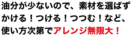 油分が少ないので、素材を選ばずかける！つける！つつむ！など、使い方次第でアレンジ無限大！