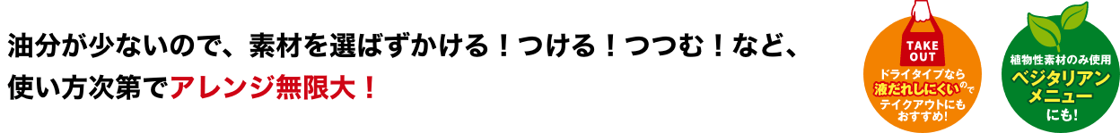 油分が少ないので、素材を選ばずかける！つける！つつむ！など、使い方次第でアレンジ無限大！