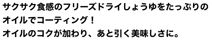 サクサク食感のフリーズドライしょうゆをたっぷりのオイルでコーティング！オイルのうまみが加わり、あと引く美味しさに。