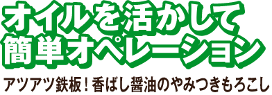 オイルを活かして簡単オペレーション アツアツ鉄板！香ばし醤油のやみつきもろこし