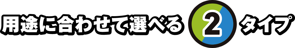 用途に合わせて選べる2タイプ
