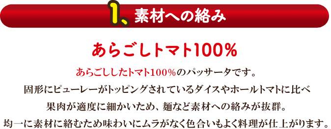 【1.素材への絡み】あらごしトマト100％。あらごししたトマト100%のパッサータです。固形にピューレーがトッピングされているダイスやホールトマトに比べ果肉が適度に細かいため、麺など素材への絡みが抜群。均一に素材に絡むため味わいにムラがなく色合いもよく料理が仕上がります。