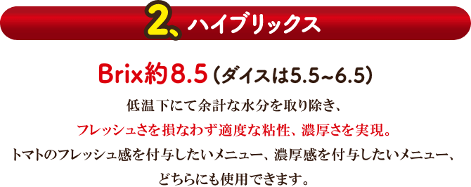 【2.ハイブリックス】Brix約8.5（ダイスは5.5〜6.5）。低温下にて余計な水分を取り除き、フレッシュさを損なわず適度な粘性、濃厚さを実現。トマトのフレッシュ感を付与したいメニュー、濃厚感を付与したいメニュー、どちらにも使用できます。