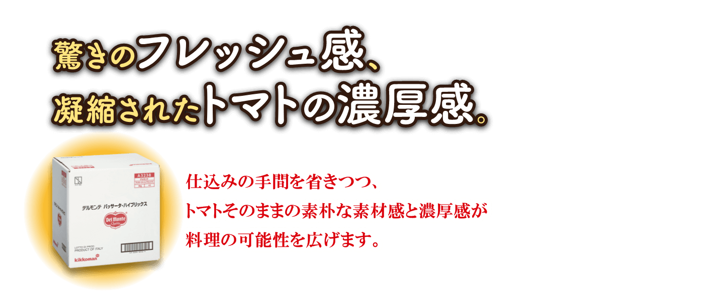 驚きのフレッシュ感、凝縮されたトマトの濃厚感。仕込みの手間を省きつつ、トマトそのままの素朴な素材感と濃厚感が料理の可能性を広げます。