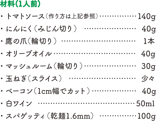 【材料（1人前）】・トマトソース（作り方は上記参照）…140g・にんにく（みじん切り）…40g・鷹の爪（輪切り）…1本・オリーブオイル…40g・マッシュルーム（輪切り）…30g・玉ねぎ（スライス）…少々・ベーコン（1cm幅でカット）…40g・白ワイン…50ml・スパゲッティ（乾麺1.6mm）…100g