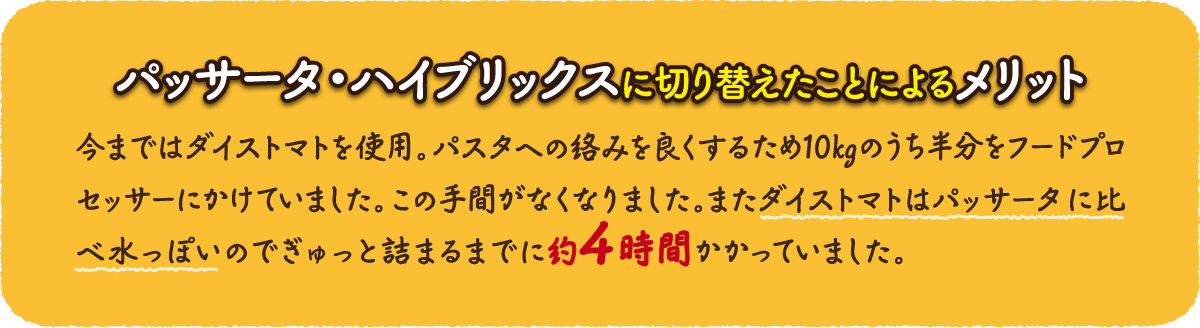 【パッサータ・ハイブリックスに切り替えたことによるメリット】今まではダイストマトを使用。パスタへの絡みを良くするため10kgのうち半分をフードプロセッサーにかけていました。この手間がなくなりました。またダイストマトはパッサータに比べ水っぽいのでぎゅっと詰まるまでに約4時間かかっていました。