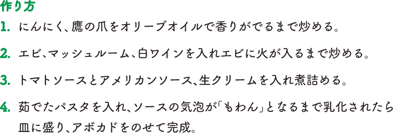 【作り方】1.にんにく、鷹の爪をオリーブオイルで香りがでるまで炒める。2.エビ、マッシュルーム、白ワインを入れエビに火が入るまで炒める。3.トマトソースとアメリカンソース、生クリームを入れ煮詰める。4.茹でたパスタを入れ、ソースの気泡が「もわん」となるまで乳化されたら皿に盛り、アボカドをのせて完成。