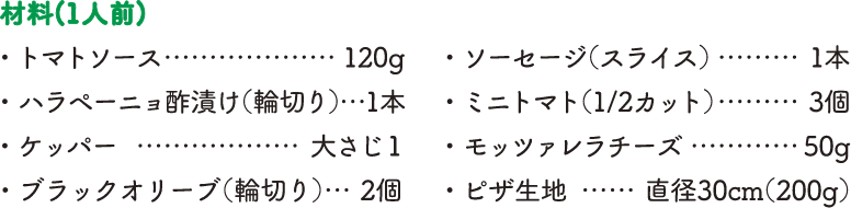 【材料（1人前）】・トマトソース…120g・ハラペーニョ酢漬け（輪切り）…1本・ケッパー…大さじ1・ブラックオリーブ（輪切り）…2個・ソーセージ（スライス）…1本・ミニトマト（1/2カット）…3個・モッツァレラチーズ…50g・ピザ生地…直径30cm（200g）