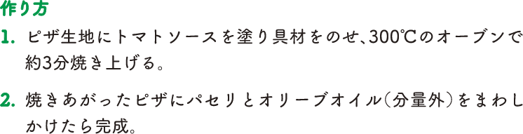 【作り方】1.ピザ生地にトマトソースを塗り具材をのせ、300度のオーブンで約3分焼き上げる。2.焼きあがったピザにパセリとオリーブオイル（分量外）をまわしかけたら完成。