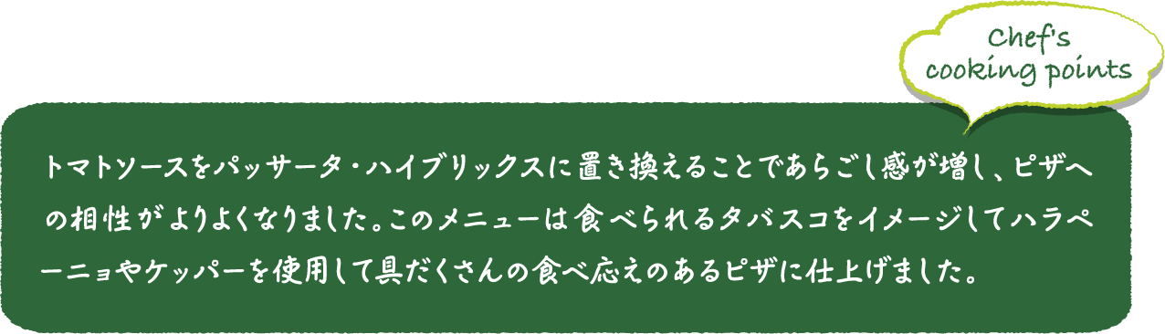 トマトソースをパッサータ・ハイブリックスに置き換えることであらごし感が増し、ピザへの相性がよりよくなりました。このメニューは食べられるタバスコをイメージしてハラペーニョやケッパーを使用して具だくさんの食べ応えのあるピザに仕上げました。