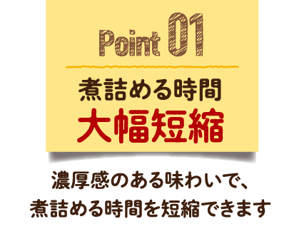 Point 01　煮詰める時間大幅短縮　濃厚感のある味わいで、煮詰める時間を短縮できます