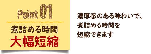 Point 01　煮詰める時間大幅短縮　濃厚感のある味わいで、煮詰める時間を短縮できます