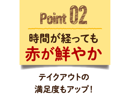 Point 02　時間が経っても赤が鮮やか テイクアウトの満足度もアップ！