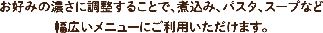 お好みの濃さに調整することで、煮込み、パスタ、スープなど幅広いメニューにご利用いただけます。