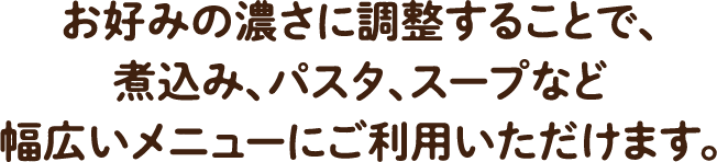 お好みの濃さに調整することで、煮込み、パスタ、スープなど幅広いメニューにご利用いただけます。