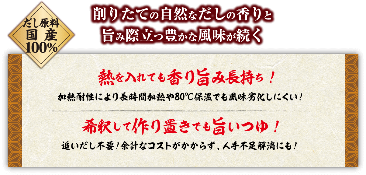 削りたての自然なだしの香りと旨み際立つ豊かな風味が続く だし原料国産100% 熱を入れても香り旨み長持ち加熱耐性により長時間加熱や80℃保温でも風味劣化しにくい！希釈して作り置きでも旨いつゆ！追いだし不要！余計なコストがかからず、人手不足解消にも！