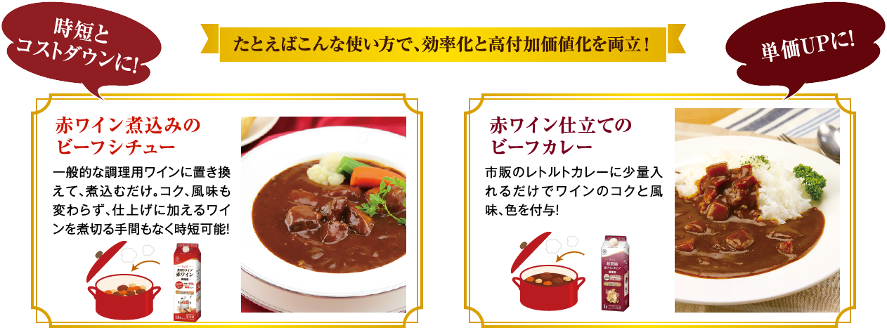 たとえばこんな使い方で、効率化と高付加価値化を両立！時短とコストダウンに！単価UPに！赤ワイン煮込みのビーフシチュー 一般的な調理用ワインに置き換えて、煮込むだけ。コク、風味も変わらず、仕上げに加えるワインを煮切る手間もなく時短可能！ 赤ワイン仕立てのビーフカレー 市販のレトルトカレーに少量入れるだけでワインのコクと風味、色を付与！