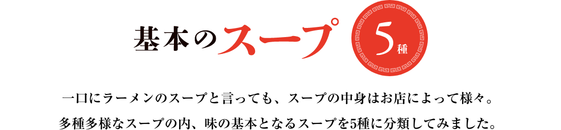 基本のスープ５種一口にラーメンのスープと言っても、スープの中身はお店によって様々。多種多様なスープの内、味の基本となるスープを5種に分類してみました。