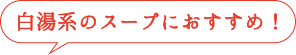 白湯系のスープにおすすめ!