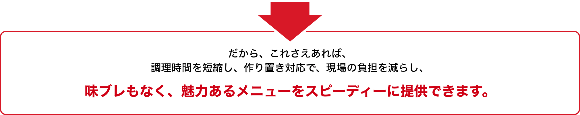 だから、これさえあれば、調理時間を短縮し、作り置き対応で、現場の負担を減らし、味ブレもなく、魅力あるメニューをスピーディーに提供できます。