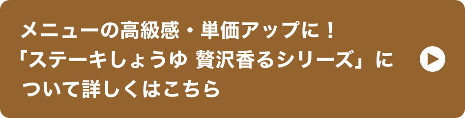 メニューの高級感・単価アップに！「ステーキしょうゆ 贅沢香るシリーズ」について詳しくはこちら イメージ