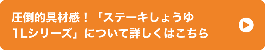 圧倒的具材感！「ステーキしょうゆ1Lシリーズ」について詳しくはこちら イメージ