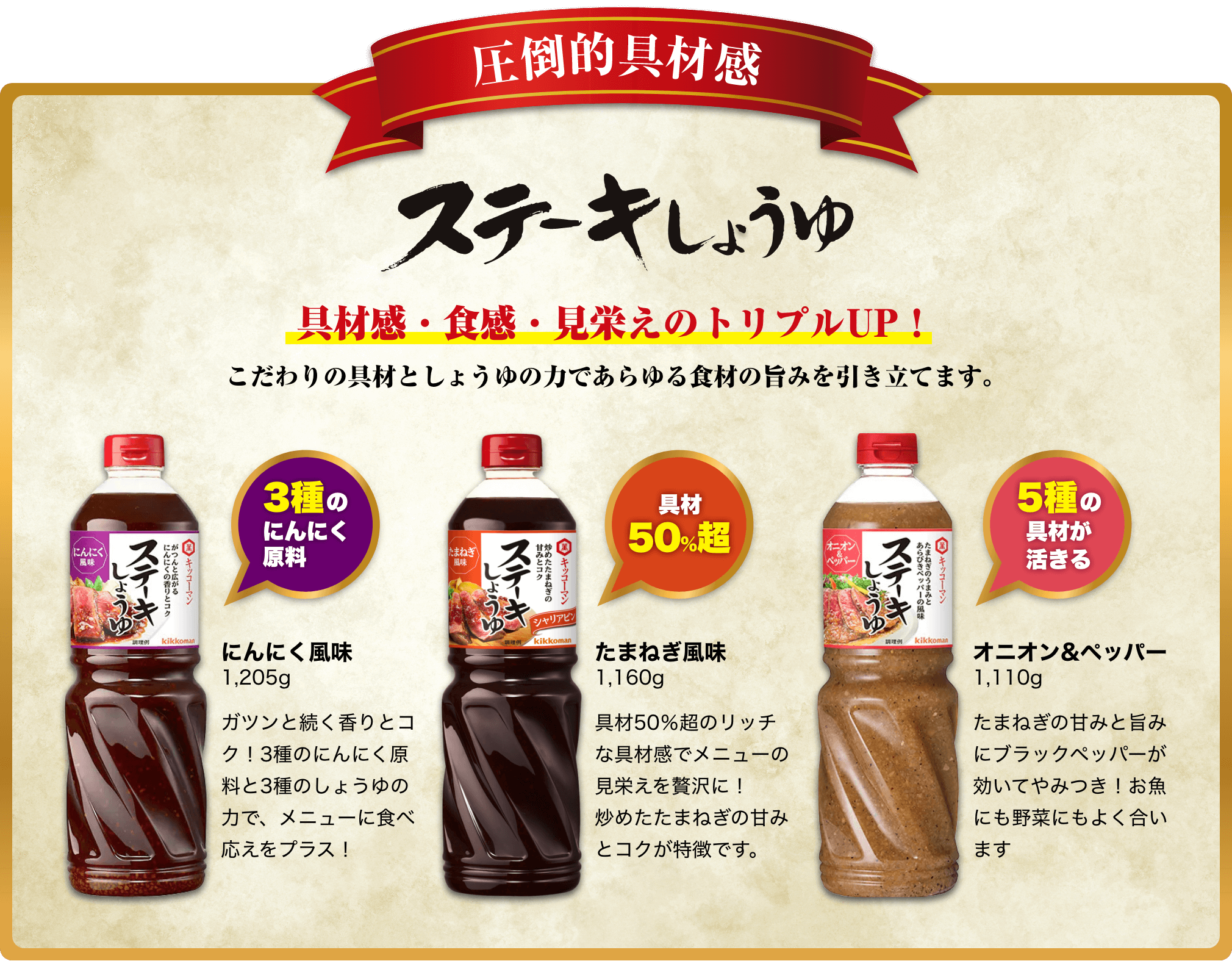 具材感・食感・見栄えのトリプルUP！こだわりの具材としょうゆの力であらゆる食材の旨みを引き立てます。にんにく風味ガツンと続く香りとコク！3種のにんにく原料と3種のしょうゆの力で、メニューに食べ応えをプラス！たまねぎ風味具材50％超のリッチな具材感でメニューの見栄えを贅沢に！炒めたたまねぎの甘みとコクが特徴です。オニオン&ペッパーたまねぎの甘みと旨みにブラックペッパーが効いてやみつき！お魚にも野菜にもよく合います イメージ