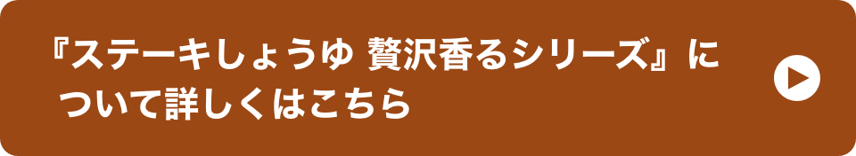 『ステーキしょうゆ 贅沢香るシリーズ』について詳しくはこちら イメージ