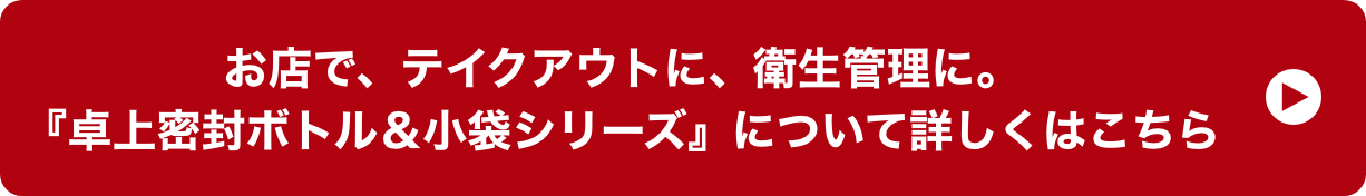 お店で、テイクアウトに、衛生管理に。『卓上密封ボトル＆小袋シリーズ』について詳しくはこちら