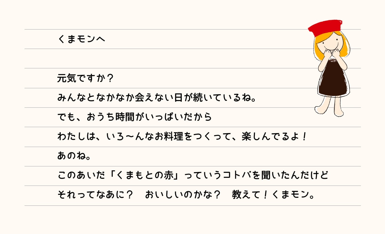 くまモンへ 元気ですか？みんなとなかなか会えない日が続いているね。でも、お家時間がいっぱいだからわたしは、いろ～んなお料理をつくって、楽しんでるよ！あのね。このあいだ「くまもとの赤」っていうコトバを聞いたんだけどそれってなあに？おいしいのかな？教えて！くまモン。