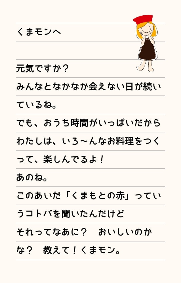 くまモンへ 元気ですか？みんなとなかなか会えない日が続いているね。でも、お家時間がいっぱいだからわたしは、いろ～んなお料理をつくって、楽しんでるよ！あのね。このあいだ「くまもとの赤」っていうコトバを聞いたんだけどそれってなあに？おいしいのかな？教えて！くまモン。