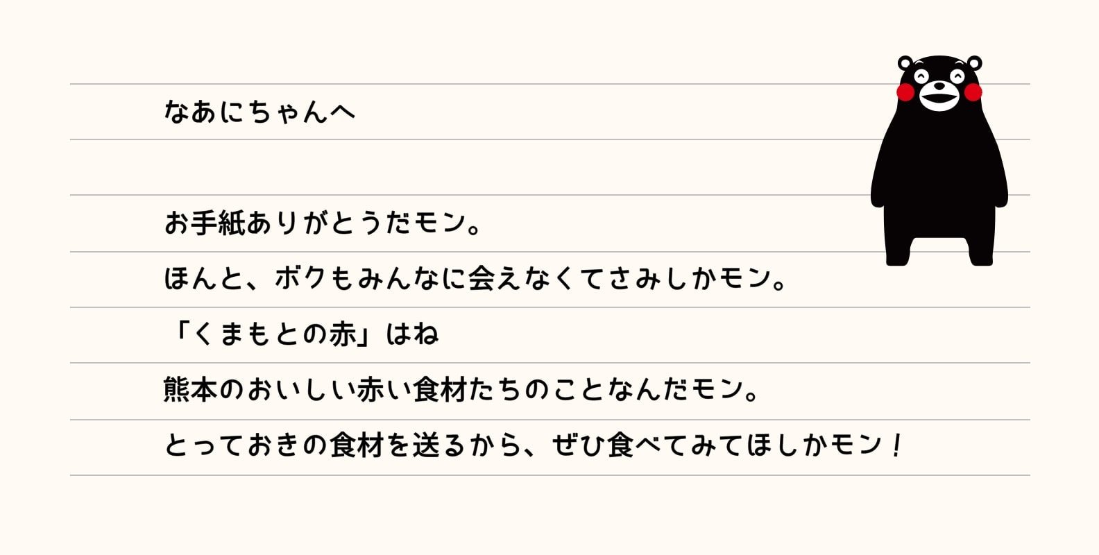 なあにちゃんへ　お手紙ありがとだモン。ほんと、ボクもみんなに会えなくてさみしかモン。「くまもとの赤」はね熊本のおいしい赤い食材たちのことなんだモン。とっておきの食材を送るから、ぜひ食べてみてほしかモン。