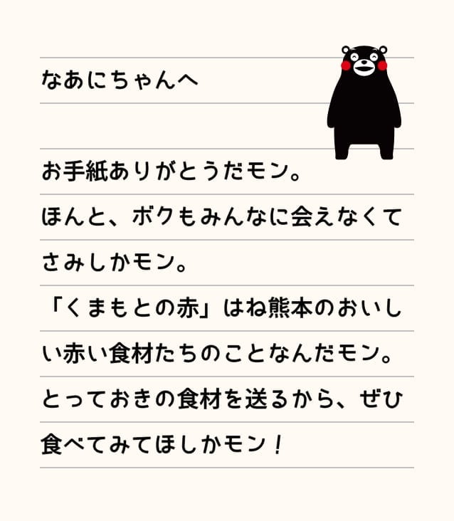 なあにちゃんへ　お手紙ありがとだモン。ほんと、ボクもみんなに会えなくてさみしかモン。「くまもとの赤」はね熊本のおいしい赤い食材たちのことなんだモン。とっておきの食材を送るから、ぜひ食べてみてほしかモン。