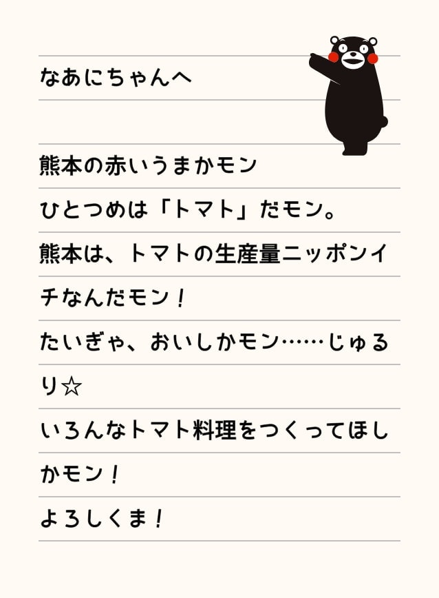なあにちゃんへ 熊本の赤いうまかモンひとつめは「トマト」だモン。熊本は、トマトの生産量ニッポンイチなんだモン！たいぎゃ、おいしかモン……じゅるり☆いろんなトマト料理をつくってほしかモン！よろしくま！