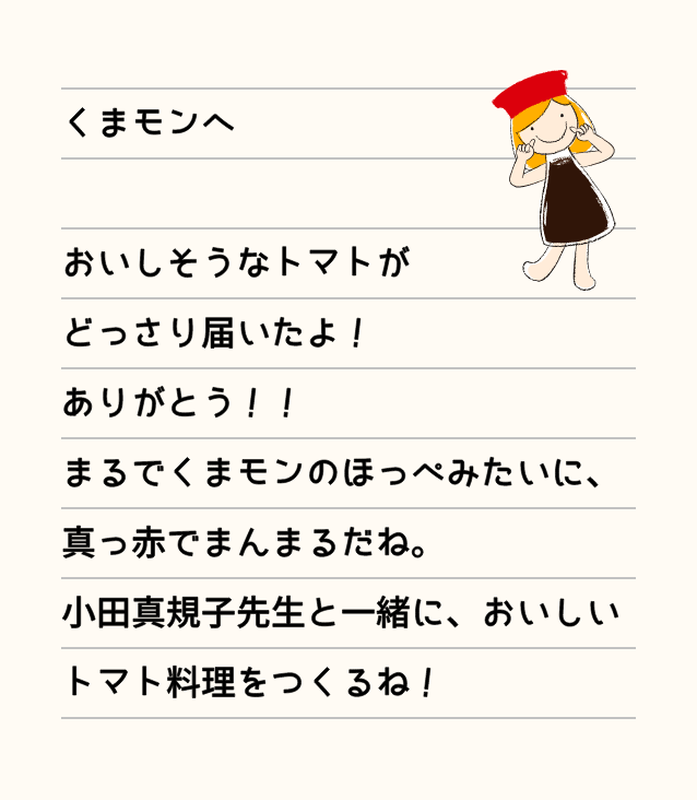 くまモンへ おいしそうなトマトがどっさり届いたよ！ありがとう！！まるでくまモンのほっぺみたいに、真っ赤でまんまるだね。小田真規子先生と一緒に、おいしいトマト料理をつくるね！