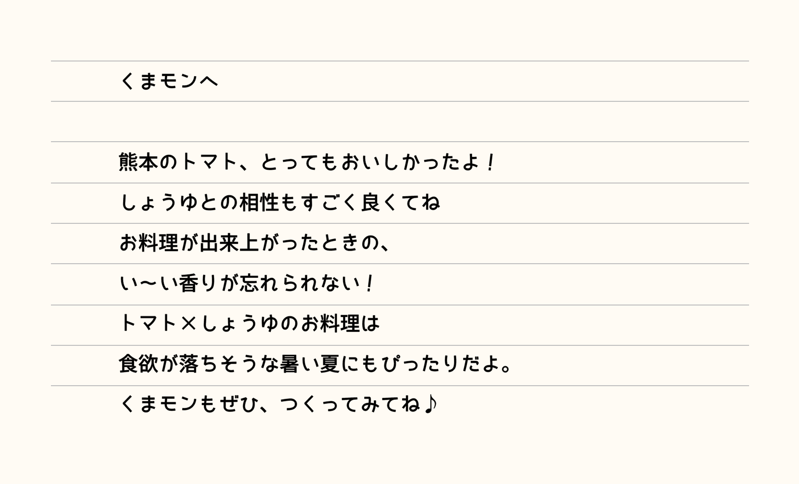 くまモンへ 熊本のトマト、とってもおいしかったよ！しょうゆとの相性もすごく良くてねお料理が出来上がったときの、い～い香りが忘れられない！トマト×しょうゆのお料理は食欲が落ちそうな暑い夏にもぴったりだよ。くまモンもぜひ、つくってみてね♪