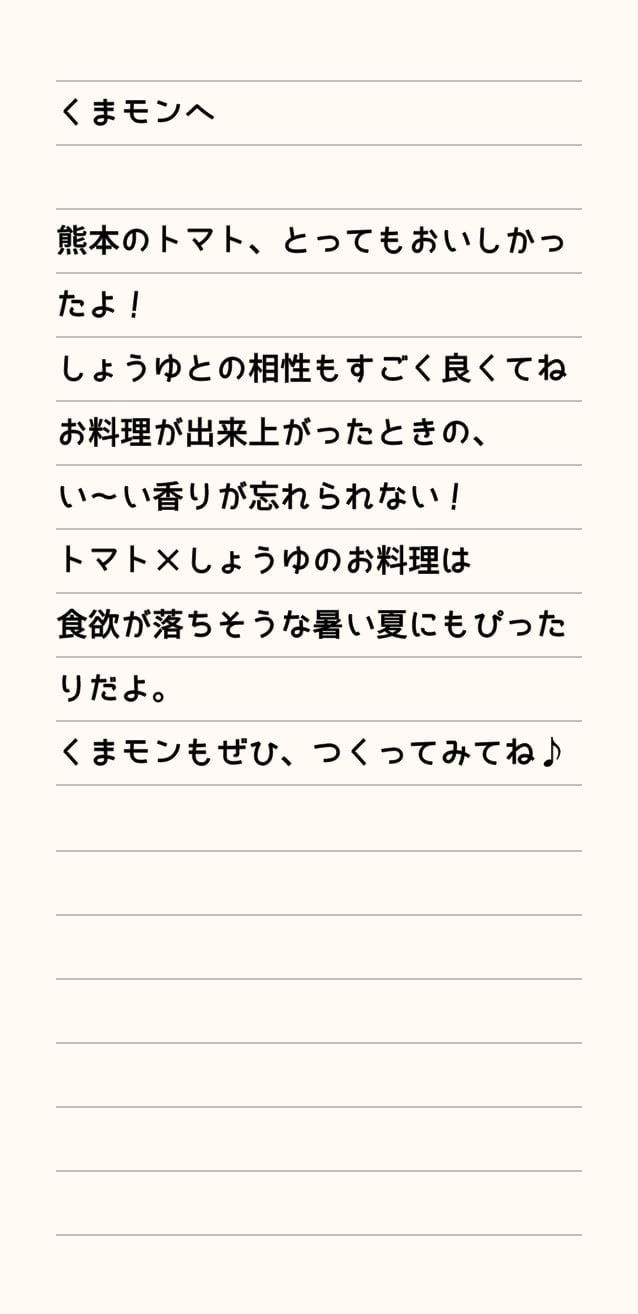 くまモンへ 熊本のトマト、とってもおいしかったよ！しょうゆとの相性もすごく良くてねお料理が出来上がったときの、い～い香りが忘れられない！トマト×しょうゆのお料理は食欲が落ちそうな暑い夏にもぴったりだよ。くまモンもぜひ、つくってみてね♪