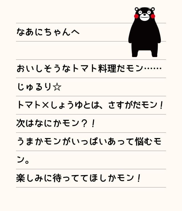 なあにちゃんへ おいしそうなトマト料理だモン……じゅるり☆トマト×しょうゆとは、さすがだモン！次はなにかモン？！うまかモンがいっぱいあって悩むモン。楽しみに待っててほしかモン！