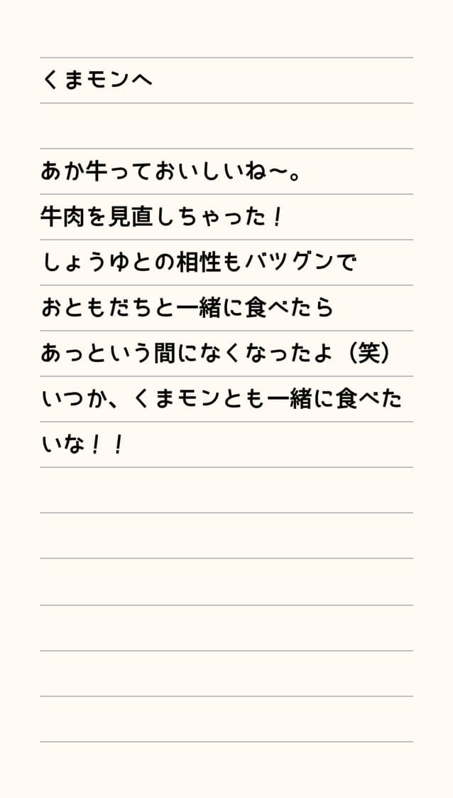 くまモンへ あか牛っておいしいね～。牛肉を見直しちゃった！しょうゆとの相性もバツグンでおともだちと一緒に食べたらあっという間になくなったよ（笑）いつか、くまモンとも一緒に食べたいな！！