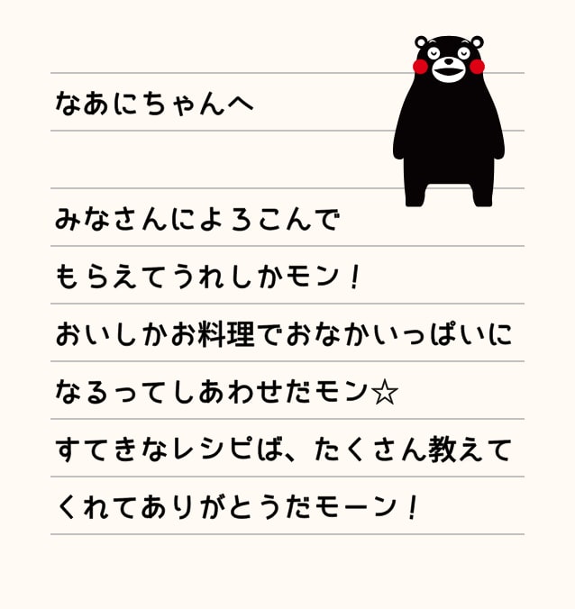 なあにちゃんへ みなさんによろこんでもらえてうれしかモン！おいしかお料理でおなかいっぱいになるってしあわせだモン☆すてきなレシピば、たくさん教えてくれてありがとうだモーン！