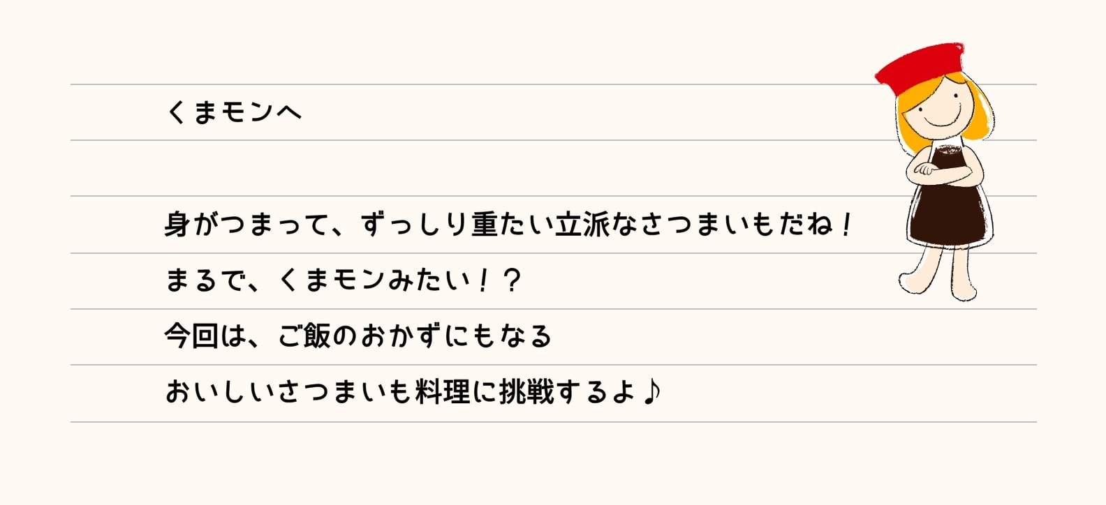 くまモンへ 身がつまって、ずっりし重たい立派なさつまいもだね！まるで、くまモンみたい！？今回は、ご飯のおかずにもなるおいしいさつまいも料理に挑戦するよ！