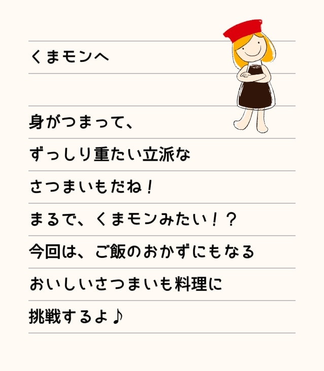 くまモンへ 身がつまって、ずっりし重たい立派なさつまいもだね！まるで、くまモンみたい！？今回は、ご飯のおかずにもなるおいしいさつまいも料理に挑戦するよ！