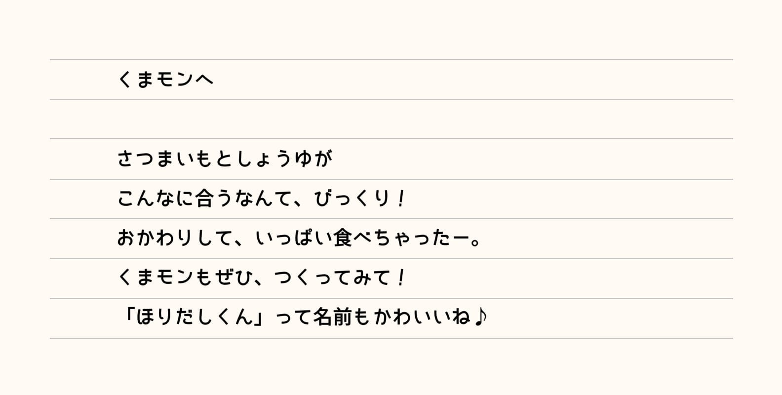 くまモンへ さつまいもとしょうゆがこんなに合うなんて、びっくり！おかわりして、いっぱい食べちゃったー。くまモンもぜひ、つくってみて！「ほりだしくん」って名前もかわいいね♪